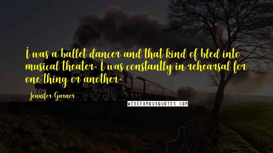 Jennifer Garner Quotes: I was a ballet dancer and that kind of bled into musical theater. I was constantly in rehearsal for one thing or another.