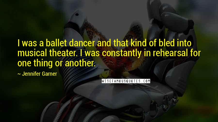 Jennifer Garner Quotes: I was a ballet dancer and that kind of bled into musical theater. I was constantly in rehearsal for one thing or another.