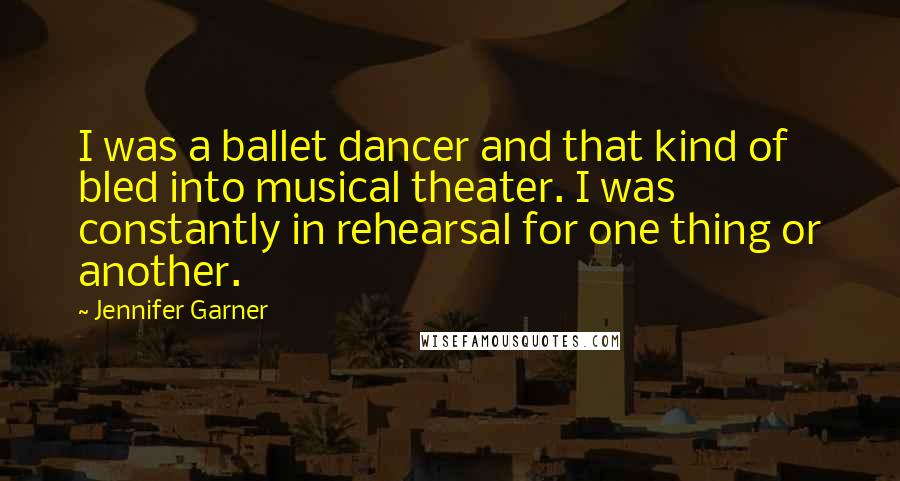 Jennifer Garner Quotes: I was a ballet dancer and that kind of bled into musical theater. I was constantly in rehearsal for one thing or another.