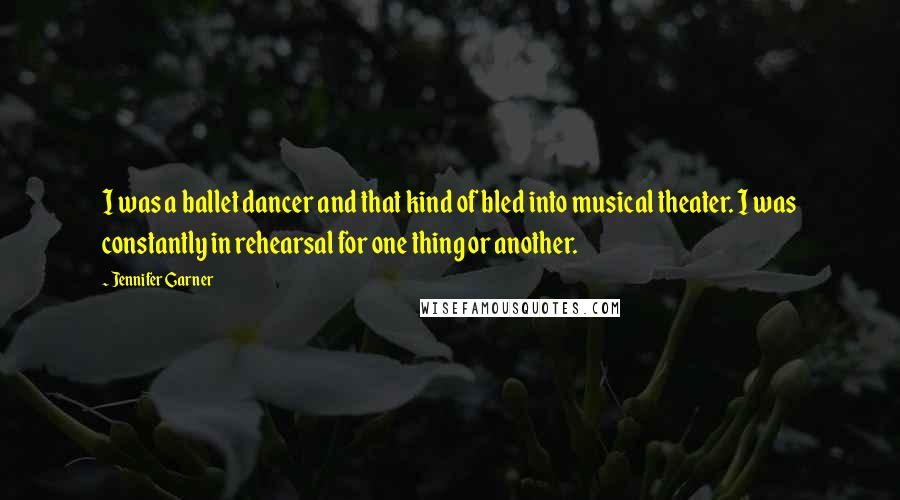 Jennifer Garner Quotes: I was a ballet dancer and that kind of bled into musical theater. I was constantly in rehearsal for one thing or another.