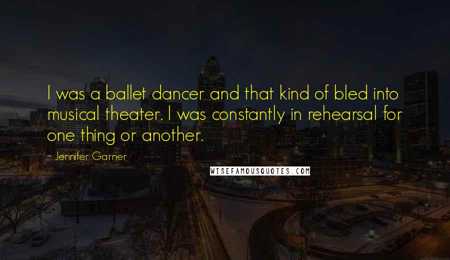 Jennifer Garner Quotes: I was a ballet dancer and that kind of bled into musical theater. I was constantly in rehearsal for one thing or another.