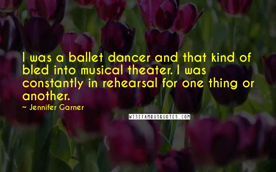 Jennifer Garner Quotes: I was a ballet dancer and that kind of bled into musical theater. I was constantly in rehearsal for one thing or another.