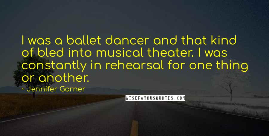 Jennifer Garner Quotes: I was a ballet dancer and that kind of bled into musical theater. I was constantly in rehearsal for one thing or another.