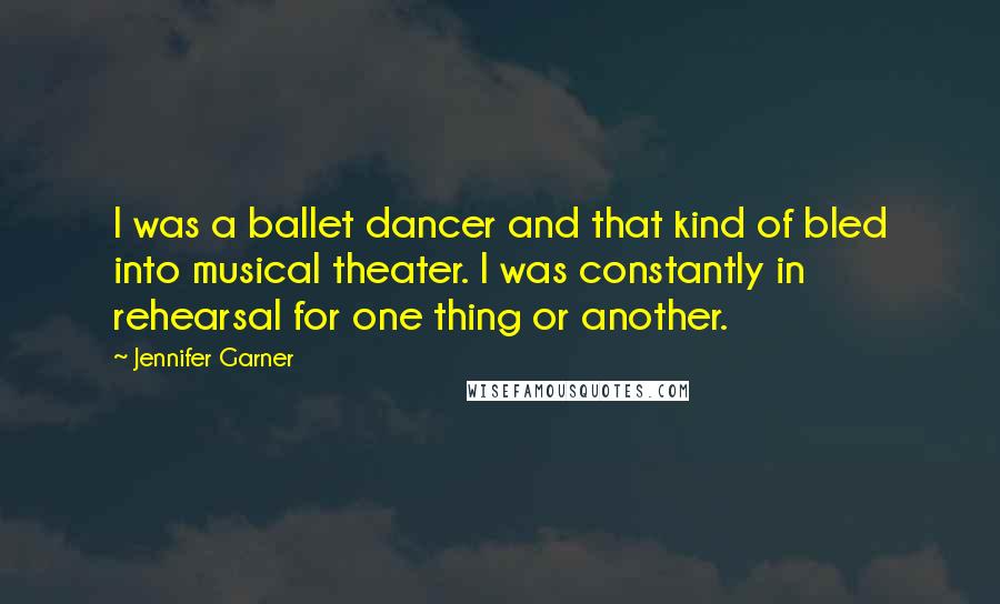 Jennifer Garner Quotes: I was a ballet dancer and that kind of bled into musical theater. I was constantly in rehearsal for one thing or another.