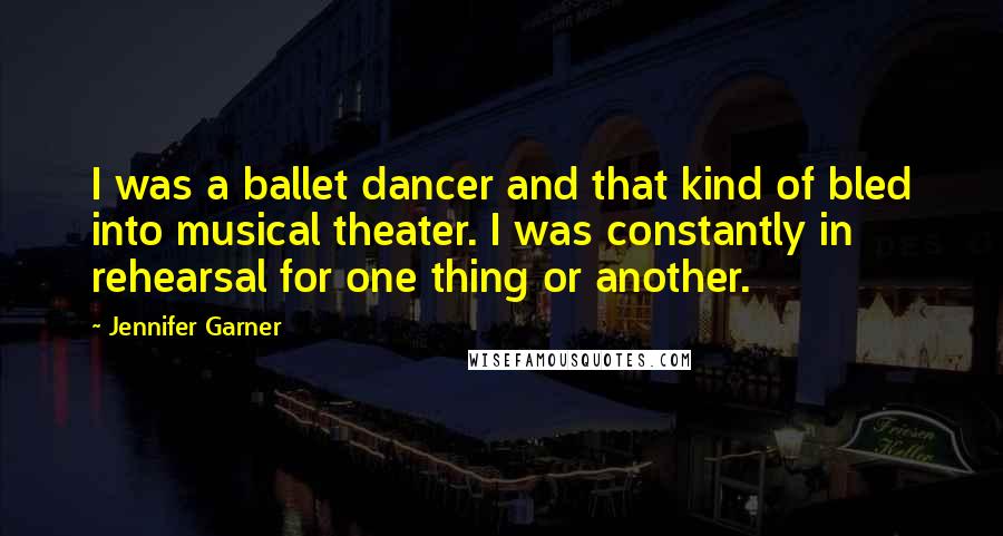 Jennifer Garner Quotes: I was a ballet dancer and that kind of bled into musical theater. I was constantly in rehearsal for one thing or another.