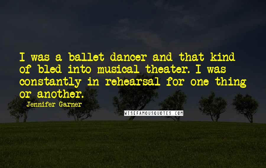 Jennifer Garner Quotes: I was a ballet dancer and that kind of bled into musical theater. I was constantly in rehearsal for one thing or another.