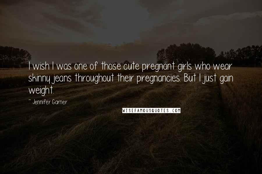 Jennifer Garner Quotes: I wish I was one of those cute pregnant girls who wear skinny jeans throughout their pregnancies. But I just gain weight.