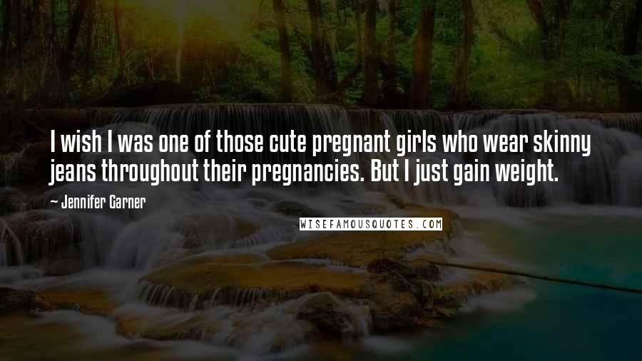 Jennifer Garner Quotes: I wish I was one of those cute pregnant girls who wear skinny jeans throughout their pregnancies. But I just gain weight.