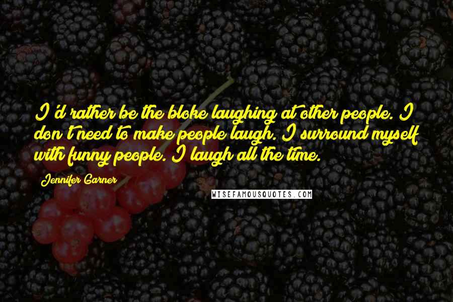 Jennifer Garner Quotes: I'd rather be the bloke laughing at other people. I don't need to make people laugh. I surround myself with funny people. I laugh all the time.