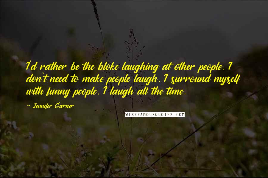 Jennifer Garner Quotes: I'd rather be the bloke laughing at other people. I don't need to make people laugh. I surround myself with funny people. I laugh all the time.