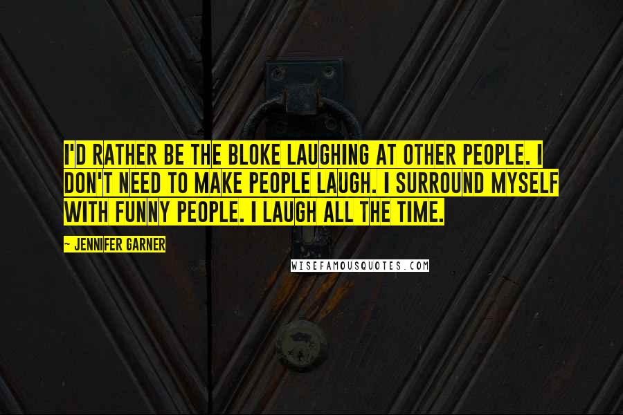 Jennifer Garner Quotes: I'd rather be the bloke laughing at other people. I don't need to make people laugh. I surround myself with funny people. I laugh all the time.