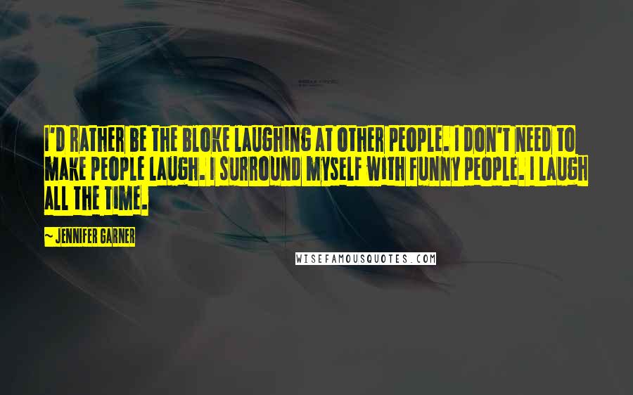 Jennifer Garner Quotes: I'd rather be the bloke laughing at other people. I don't need to make people laugh. I surround myself with funny people. I laugh all the time.