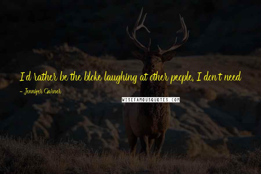 Jennifer Garner Quotes: I'd rather be the bloke laughing at other people. I don't need to make people laugh. I surround myself with funny people. I laugh all the time.