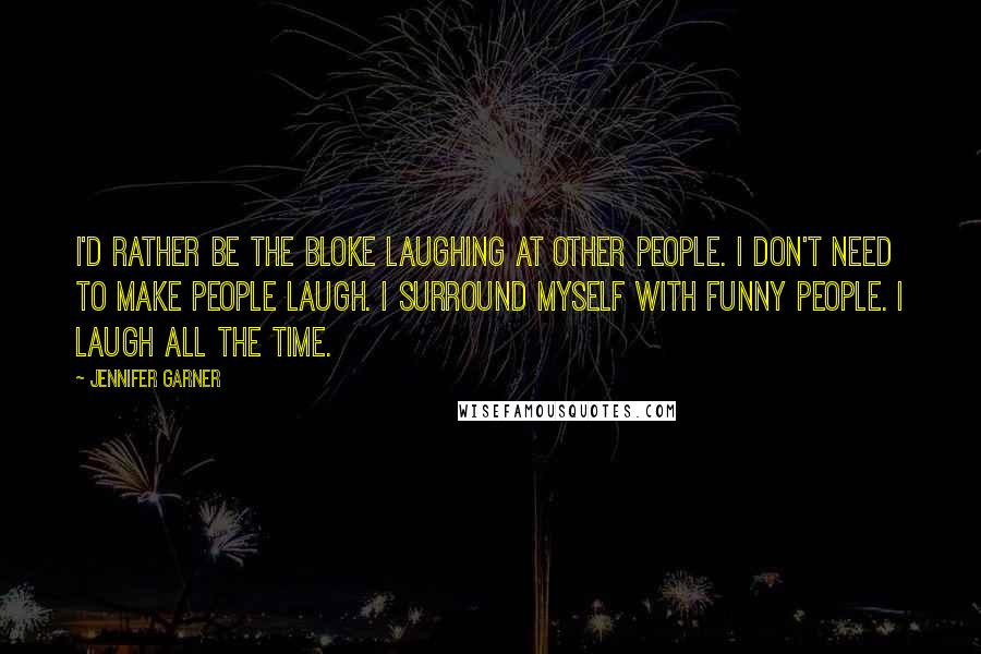 Jennifer Garner Quotes: I'd rather be the bloke laughing at other people. I don't need to make people laugh. I surround myself with funny people. I laugh all the time.