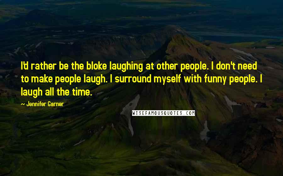 Jennifer Garner Quotes: I'd rather be the bloke laughing at other people. I don't need to make people laugh. I surround myself with funny people. I laugh all the time.