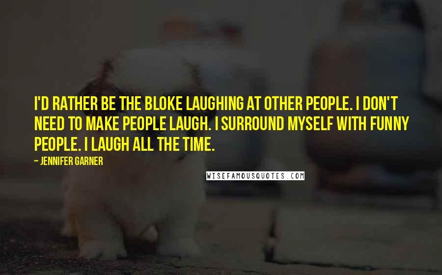 Jennifer Garner Quotes: I'd rather be the bloke laughing at other people. I don't need to make people laugh. I surround myself with funny people. I laugh all the time.