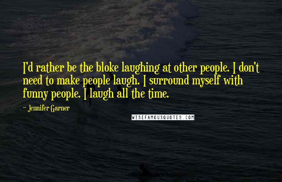 Jennifer Garner Quotes: I'd rather be the bloke laughing at other people. I don't need to make people laugh. I surround myself with funny people. I laugh all the time.