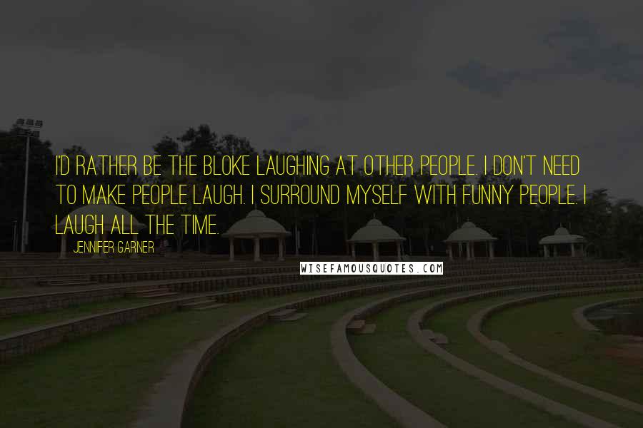 Jennifer Garner Quotes: I'd rather be the bloke laughing at other people. I don't need to make people laugh. I surround myself with funny people. I laugh all the time.