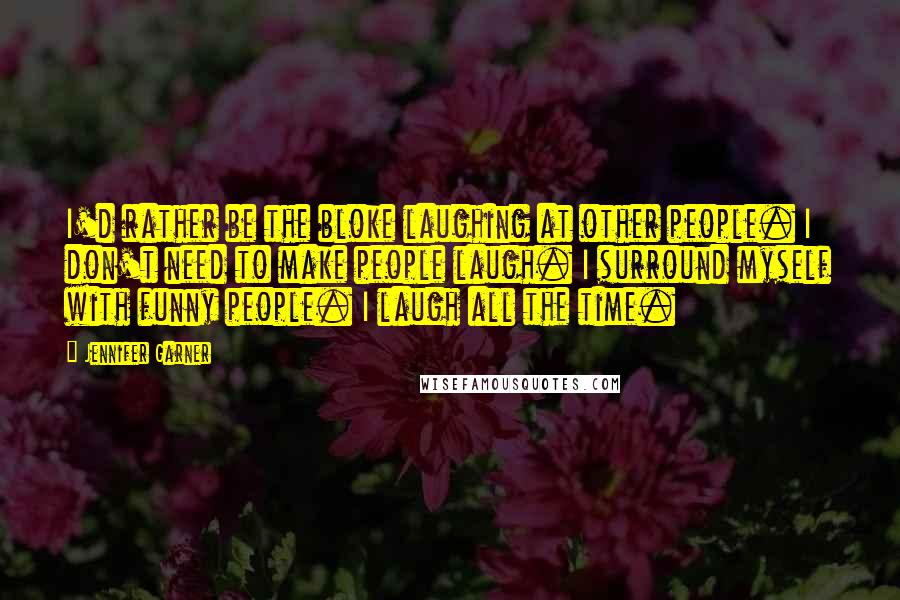 Jennifer Garner Quotes: I'd rather be the bloke laughing at other people. I don't need to make people laugh. I surround myself with funny people. I laugh all the time.