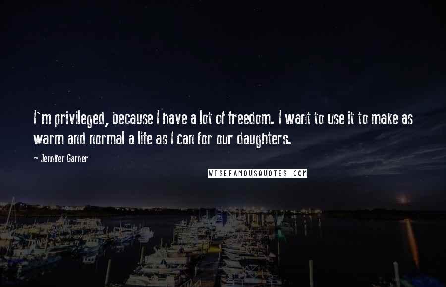 Jennifer Garner Quotes: I'm privileged, because I have a lot of freedom. I want to use it to make as warm and normal a life as I can for our daughters.