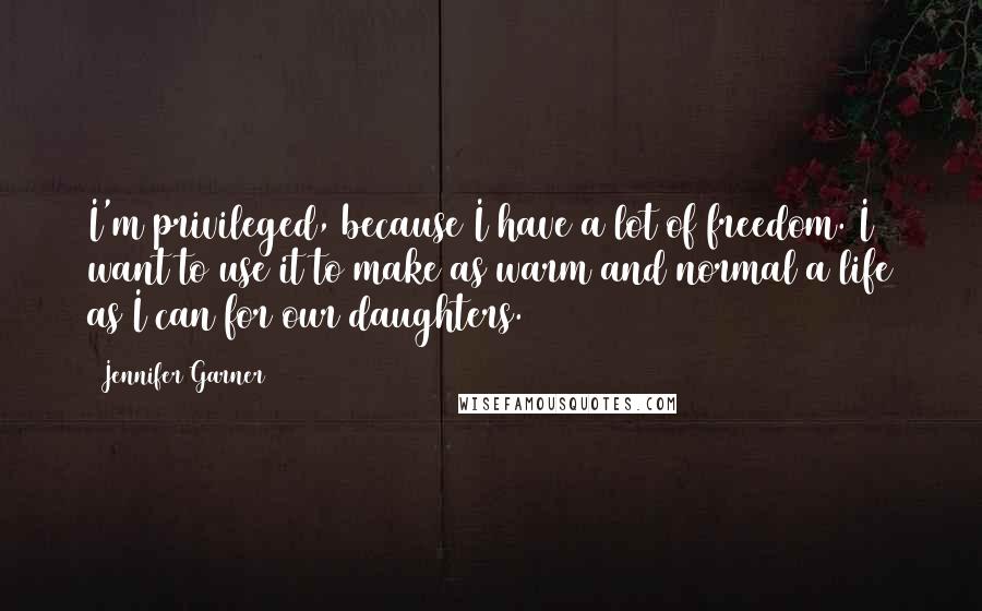 Jennifer Garner Quotes: I'm privileged, because I have a lot of freedom. I want to use it to make as warm and normal a life as I can for our daughters.