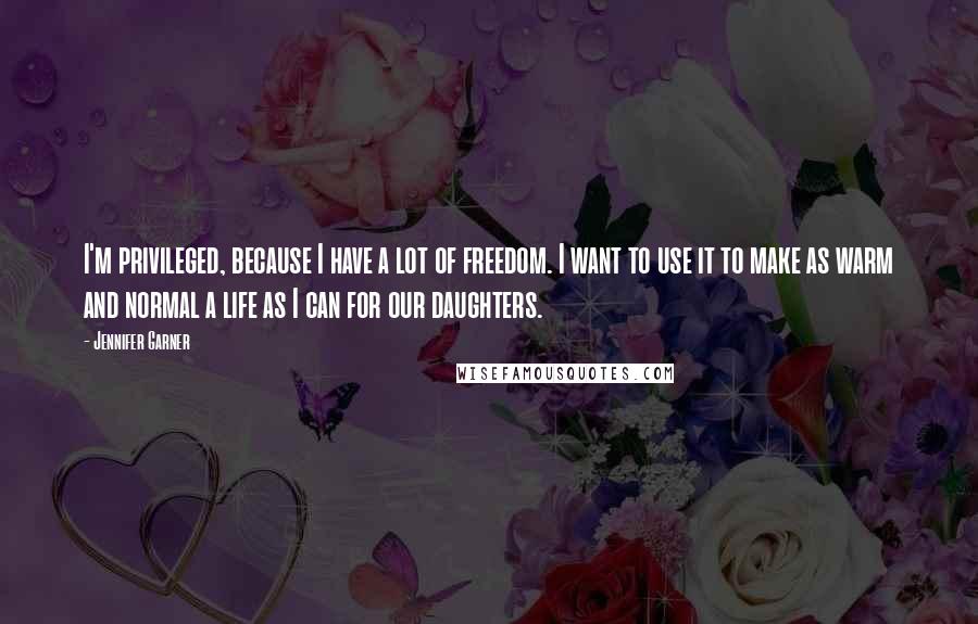 Jennifer Garner Quotes: I'm privileged, because I have a lot of freedom. I want to use it to make as warm and normal a life as I can for our daughters.