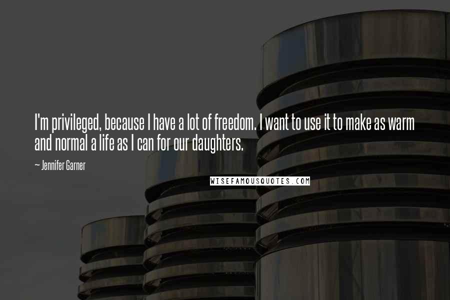 Jennifer Garner Quotes: I'm privileged, because I have a lot of freedom. I want to use it to make as warm and normal a life as I can for our daughters.