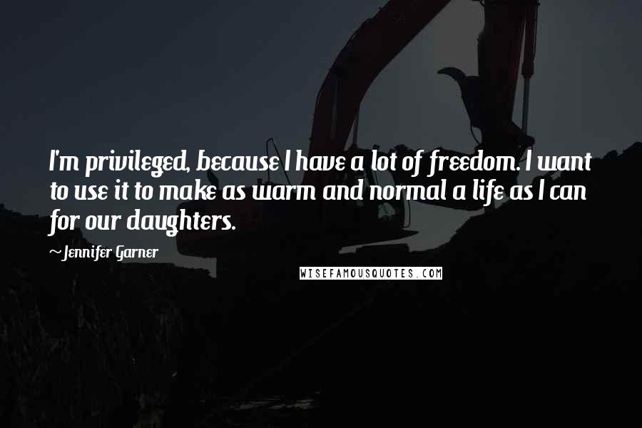 Jennifer Garner Quotes: I'm privileged, because I have a lot of freedom. I want to use it to make as warm and normal a life as I can for our daughters.