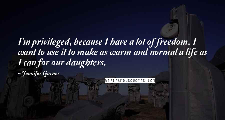 Jennifer Garner Quotes: I'm privileged, because I have a lot of freedom. I want to use it to make as warm and normal a life as I can for our daughters.