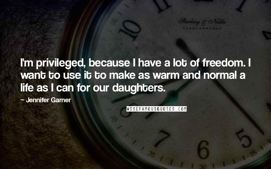 Jennifer Garner Quotes: I'm privileged, because I have a lot of freedom. I want to use it to make as warm and normal a life as I can for our daughters.