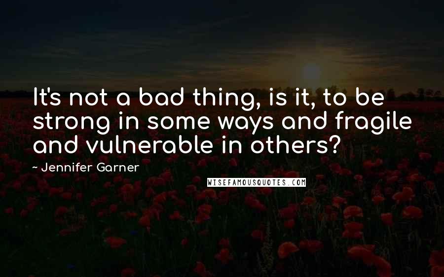 Jennifer Garner Quotes: It's not a bad thing, is it, to be strong in some ways and fragile and vulnerable in others?