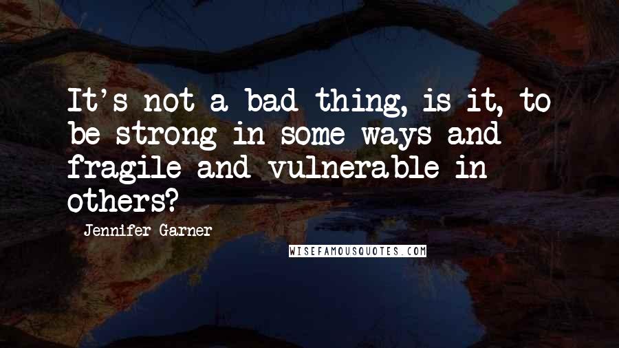 Jennifer Garner Quotes: It's not a bad thing, is it, to be strong in some ways and fragile and vulnerable in others?