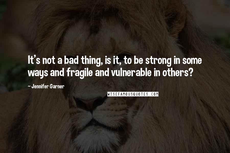 Jennifer Garner Quotes: It's not a bad thing, is it, to be strong in some ways and fragile and vulnerable in others?