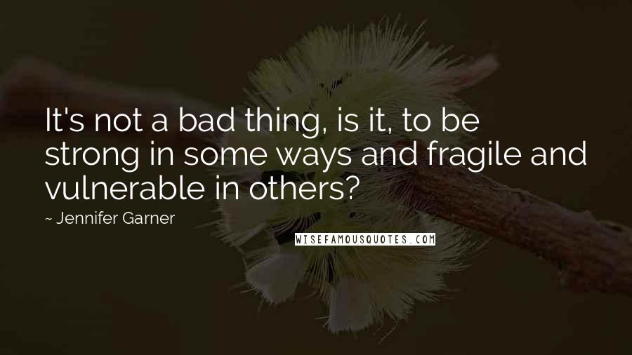 Jennifer Garner Quotes: It's not a bad thing, is it, to be strong in some ways and fragile and vulnerable in others?