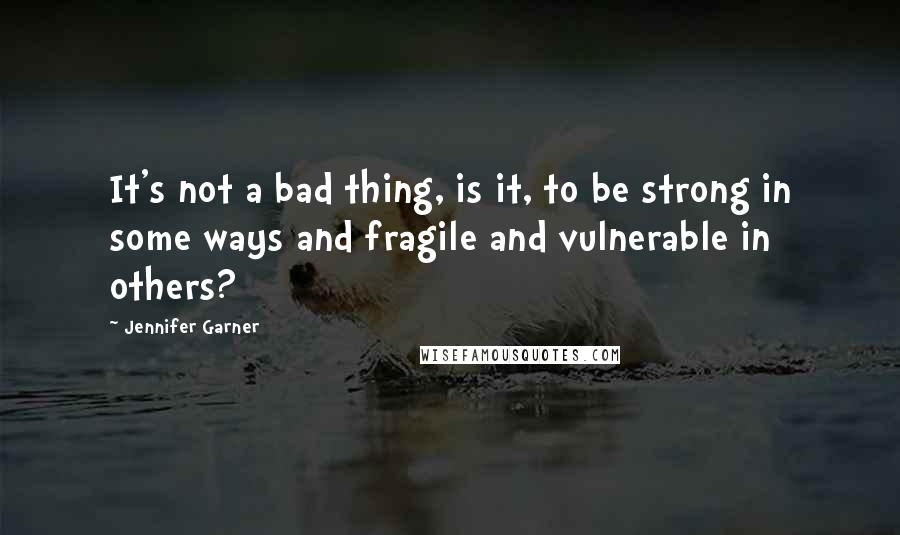 Jennifer Garner Quotes: It's not a bad thing, is it, to be strong in some ways and fragile and vulnerable in others?