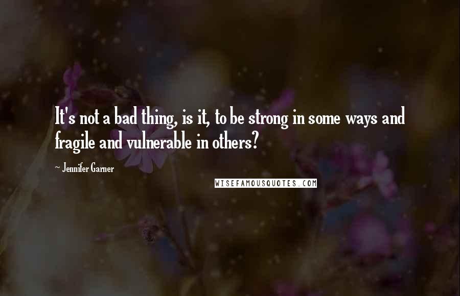 Jennifer Garner Quotes: It's not a bad thing, is it, to be strong in some ways and fragile and vulnerable in others?