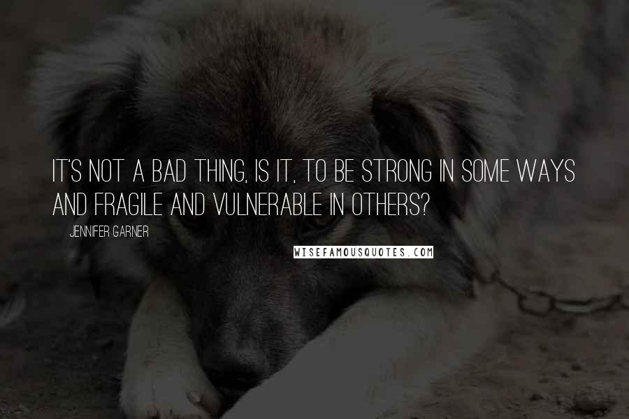 Jennifer Garner Quotes: It's not a bad thing, is it, to be strong in some ways and fragile and vulnerable in others?