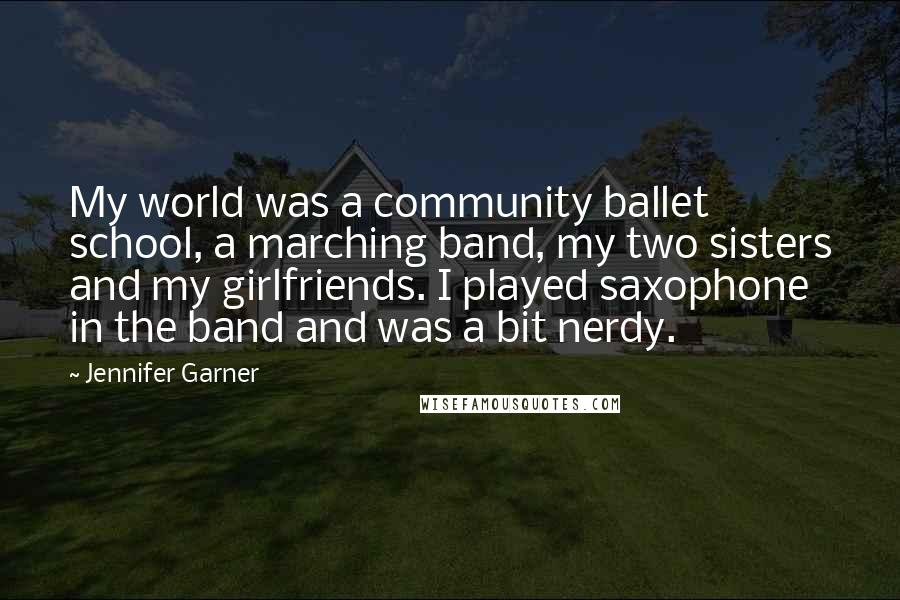 Jennifer Garner Quotes: My world was a community ballet school, a marching band, my two sisters and my girlfriends. I played saxophone in the band and was a bit nerdy.