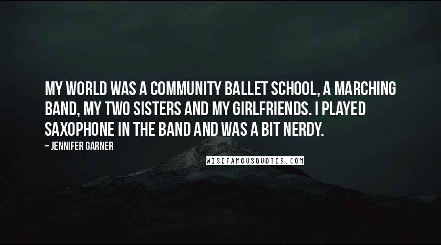 Jennifer Garner Quotes: My world was a community ballet school, a marching band, my two sisters and my girlfriends. I played saxophone in the band and was a bit nerdy.