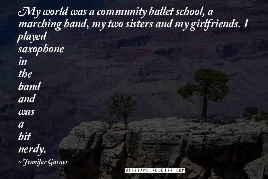 Jennifer Garner Quotes: My world was a community ballet school, a marching band, my two sisters and my girlfriends. I played saxophone in the band and was a bit nerdy.