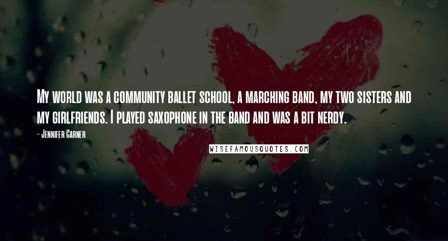 Jennifer Garner Quotes: My world was a community ballet school, a marching band, my two sisters and my girlfriends. I played saxophone in the band and was a bit nerdy.