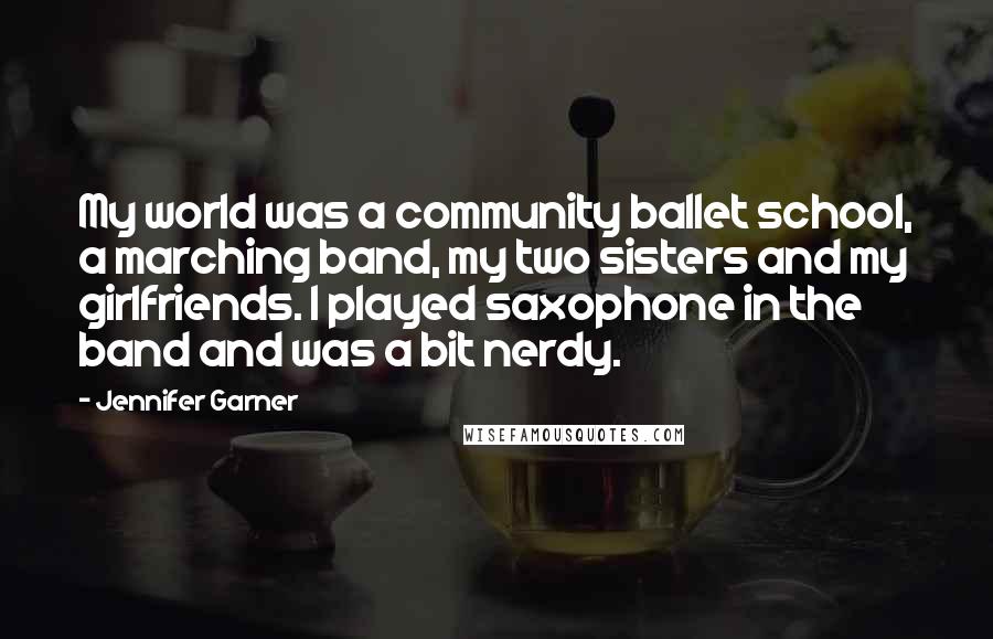 Jennifer Garner Quotes: My world was a community ballet school, a marching band, my two sisters and my girlfriends. I played saxophone in the band and was a bit nerdy.
