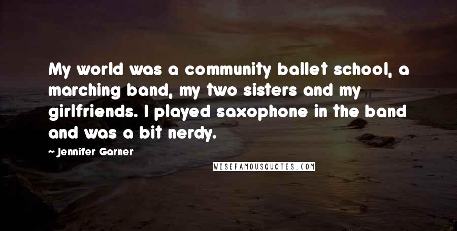 Jennifer Garner Quotes: My world was a community ballet school, a marching band, my two sisters and my girlfriends. I played saxophone in the band and was a bit nerdy.