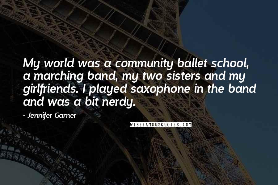 Jennifer Garner Quotes: My world was a community ballet school, a marching band, my two sisters and my girlfriends. I played saxophone in the band and was a bit nerdy.