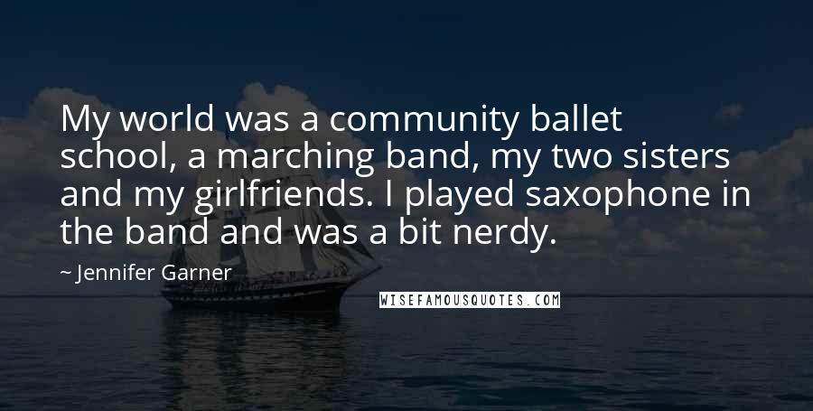 Jennifer Garner Quotes: My world was a community ballet school, a marching band, my two sisters and my girlfriends. I played saxophone in the band and was a bit nerdy.