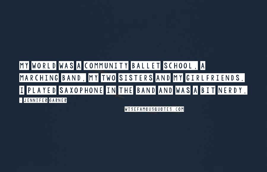 Jennifer Garner Quotes: My world was a community ballet school, a marching band, my two sisters and my girlfriends. I played saxophone in the band and was a bit nerdy.