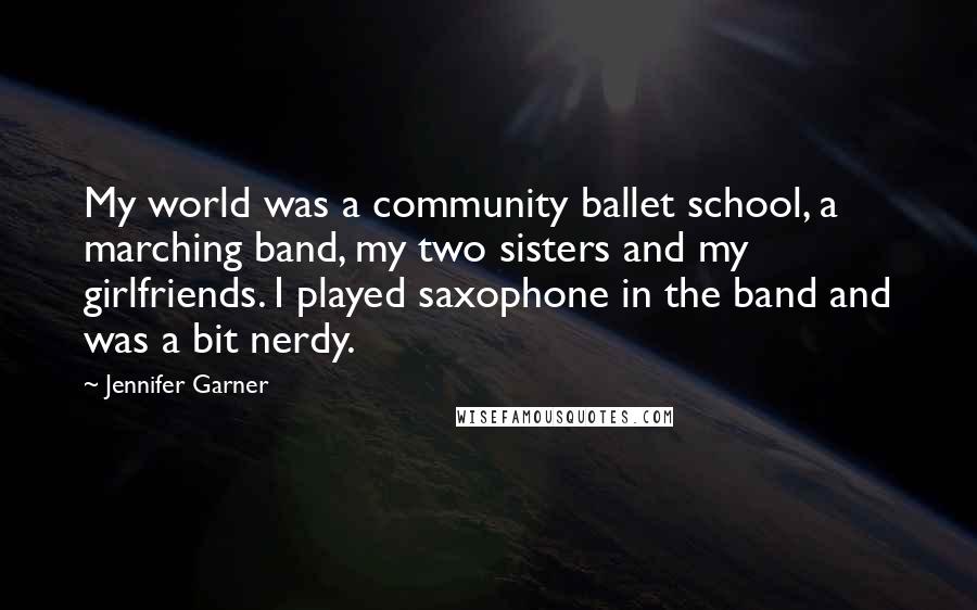 Jennifer Garner Quotes: My world was a community ballet school, a marching band, my two sisters and my girlfriends. I played saxophone in the band and was a bit nerdy.