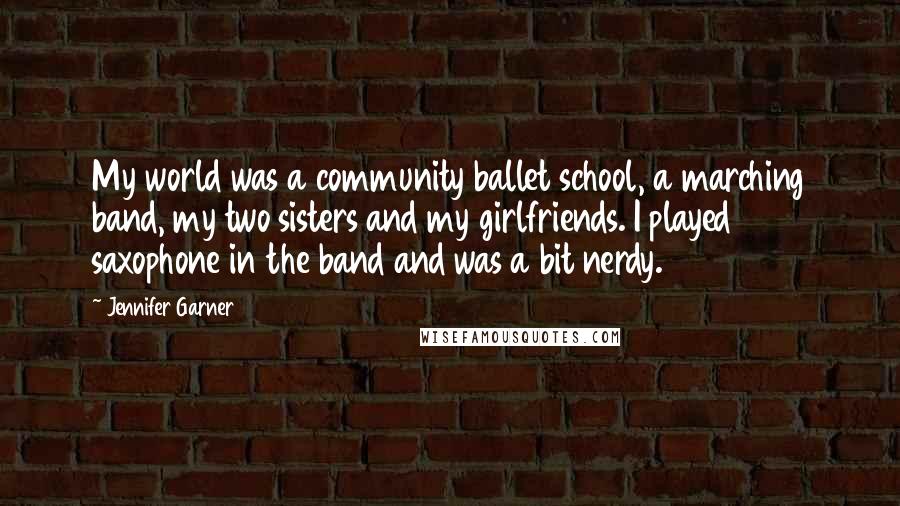 Jennifer Garner Quotes: My world was a community ballet school, a marching band, my two sisters and my girlfriends. I played saxophone in the band and was a bit nerdy.