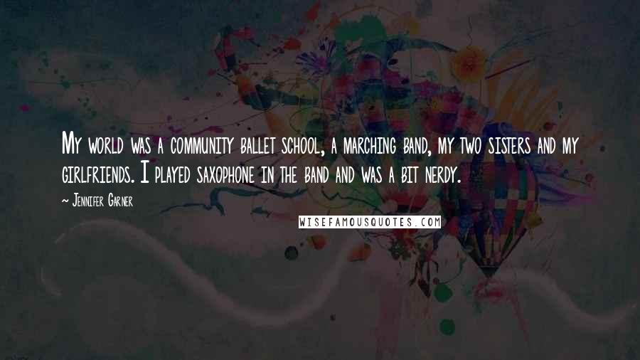 Jennifer Garner Quotes: My world was a community ballet school, a marching band, my two sisters and my girlfriends. I played saxophone in the band and was a bit nerdy.