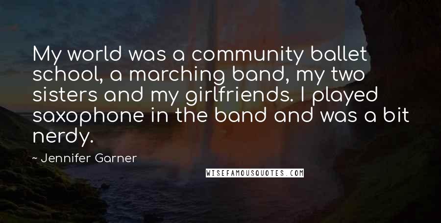 Jennifer Garner Quotes: My world was a community ballet school, a marching band, my two sisters and my girlfriends. I played saxophone in the band and was a bit nerdy.